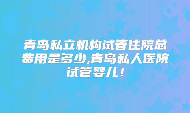 青岛私立机构试管住院总费用是多少,青岛私人医院试管婴儿!