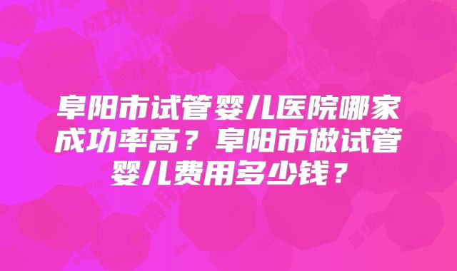 阜阳市试管婴儿医院哪家成功率高？阜阳市做试管婴儿费用多少钱？