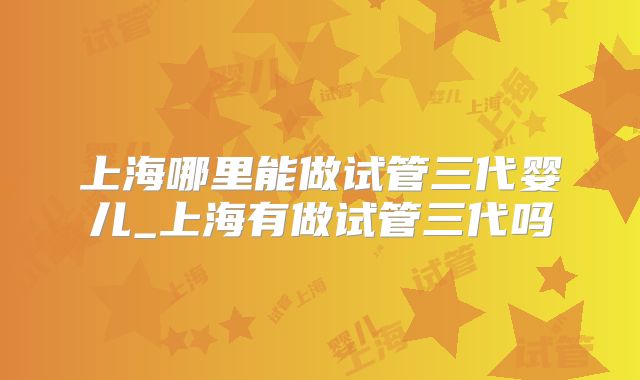 上海哪里能做试管三代婴儿_上海有做试管三代吗