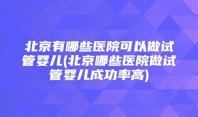 北京有哪些医院可以做试管婴儿(北京哪些医院做试管婴儿成功率高)