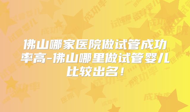 佛山哪家医院做试管成功率高-佛山哪里做试管婴儿比较出名!