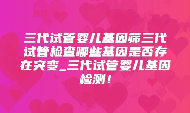 三代试管婴儿基因筛三代试管检查哪些基因是否存在突变_三代试管婴儿基因检测！