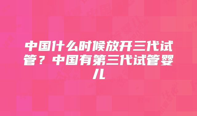 中国什么时候放开三代试管？中国有第三代试管婴儿