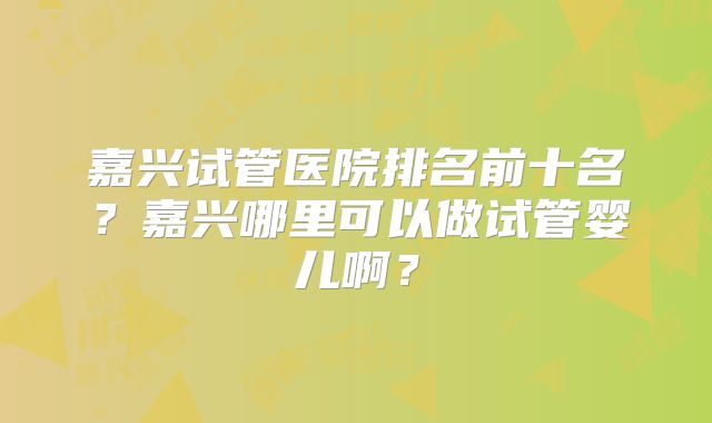 嘉兴试管医院排名前十名?嘉兴哪里可以做试管婴儿啊?