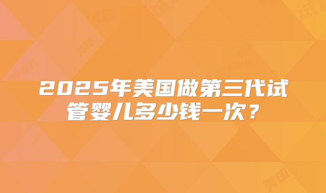 2025年美国做第三代试管婴儿多少钱一次?