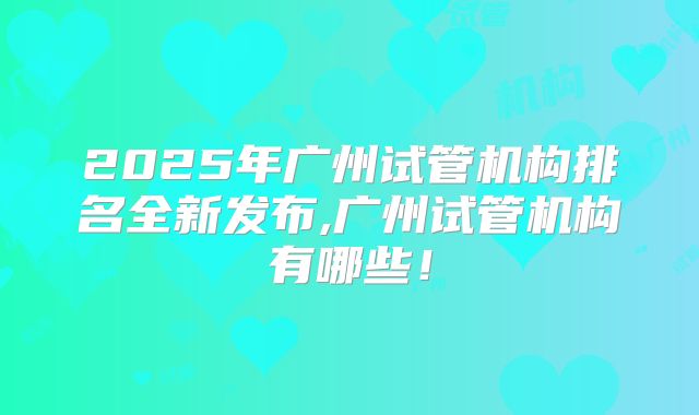 2025年广州试管机构排名全新发布,广州试管机构有哪些！