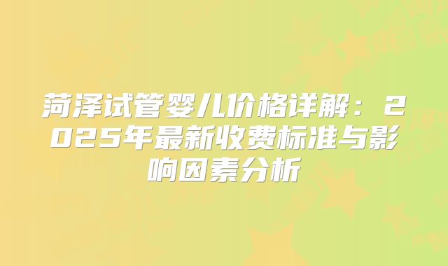 菏泽试管婴儿价格详解:2025年最新收费标准与影响因素分析