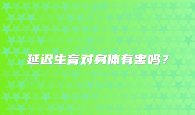 延迟生育对身体有害吗?