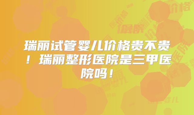 瑞丽试管婴儿价格贵不贵!瑞丽整形医院是三甲医院吗!