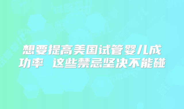 想要提高美国试管婴儿成功率 这些禁忌坚决不能碰