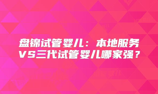 盘锦试管婴儿：本地服务VS三代试管婴儿哪家强？