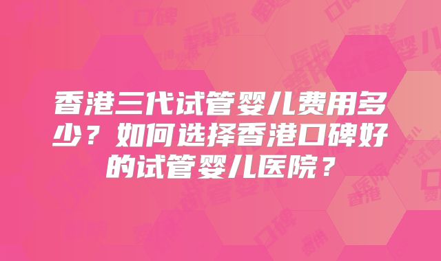 香港三代试管婴儿费用多少？如何选择香港口碑好的试管婴儿医院？