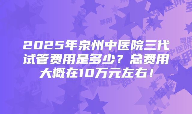 2025年泉州中医院三代试管费用是多少?总费用大概在10万元左右!