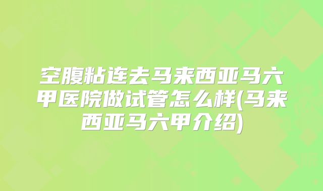空腹粘连去马来西亚马六甲医院做试管怎么样(马来西亚马六甲介绍)