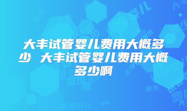 大丰试管婴儿费用大概多少 大丰试管婴儿费用大概多少啊