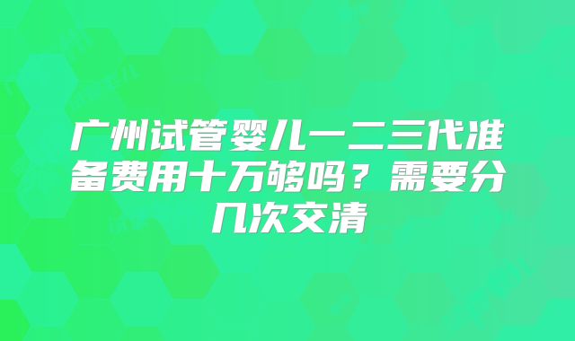 广州试管婴儿一二三代准备费用十万够吗?需要分几次交清