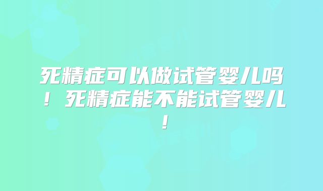 死精症可以做试管婴儿吗！死精症能不能试管婴儿！