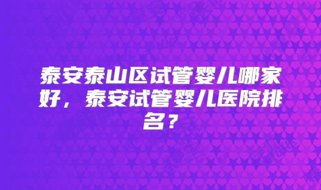 泰安泰山区试管婴儿哪家好，泰安试管婴儿医院排名？