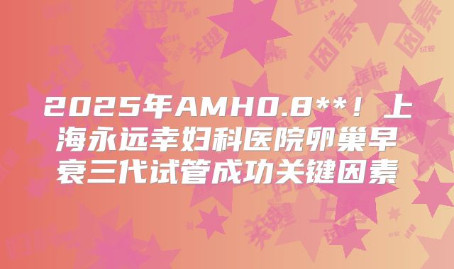 2025年AMH0.8**！上海永远幸妇科医院卵巢早衰三代试管成功关键因素
