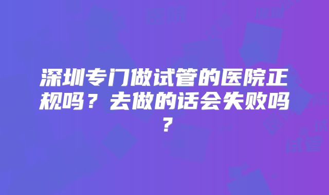 深圳专门做试管的医院正规吗？去做的话会失败吗？