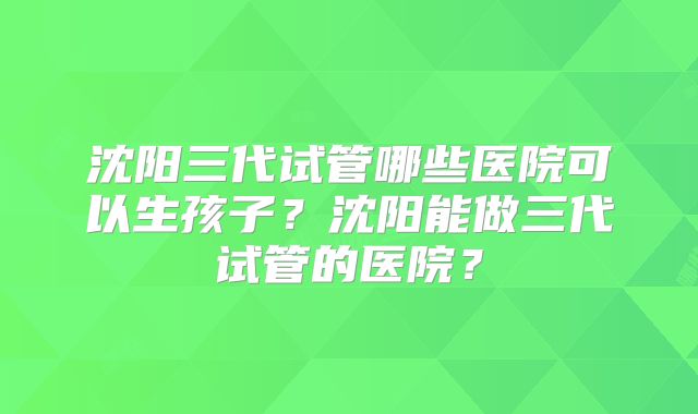 沈阳三代试管哪些医院可以生孩子？沈阳能做三代试管的医院？