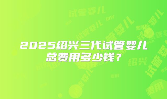 2025绍兴三代试管婴儿总费用多少钱？