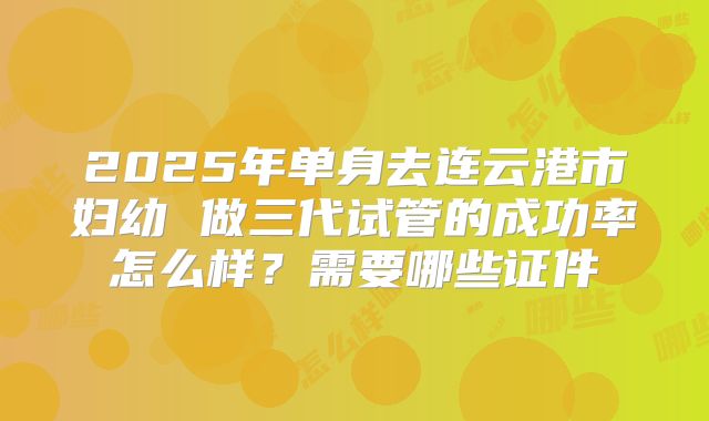 2025年单身去连云港市妇幼 做三代试管的成功率怎么样?需要哪些证件