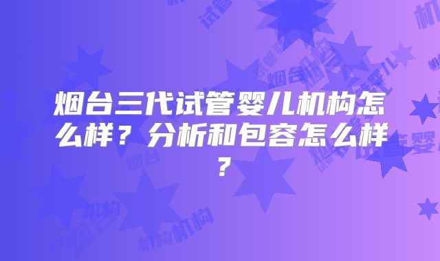 烟台三代试管婴儿机构怎么样？分析和包容怎么样？