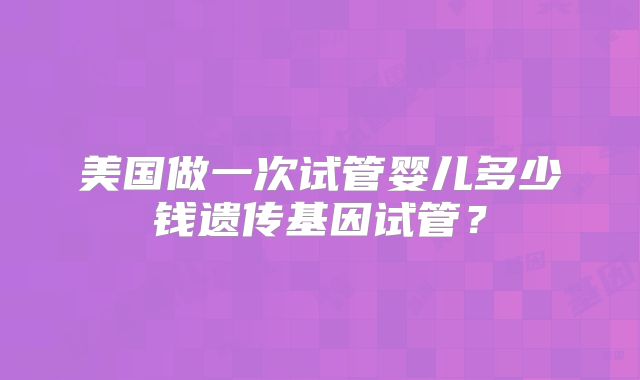 美国做一次试管婴儿多少钱遗传基因试管？