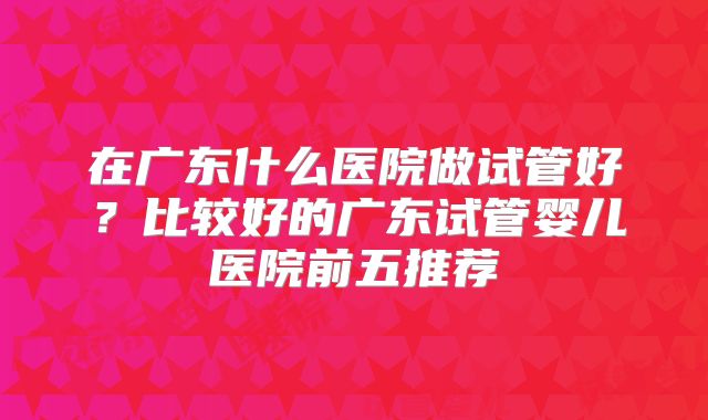 在广东什么医院做试管好？比较好的广东试管婴儿医院前五推荐
