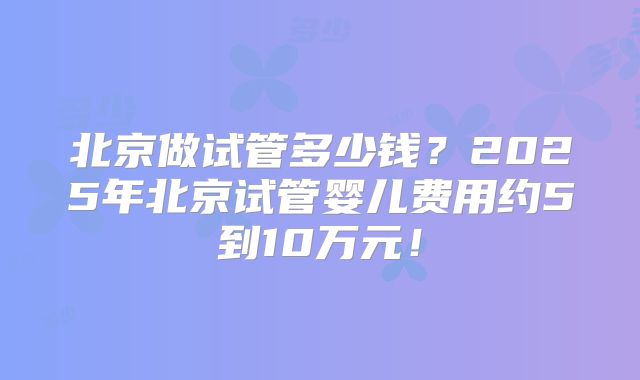 北京做试管多少钱？2025年北京试管婴儿费用约5到10万元！