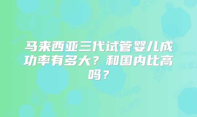 马来西亚三代试管婴儿成功率有多大？和国内比高吗？