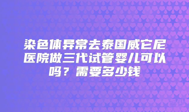 染色体异常去泰国威它尼医院做三代试管婴儿可以吗?需要多少钱