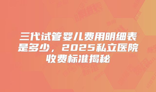 三代试管婴儿费用明细表是多少，2025私立医院收费标准揭秘