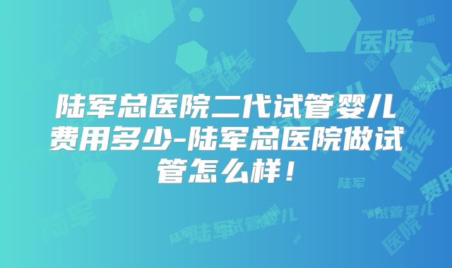 陆军总医院二代试管婴儿费用多少-陆军总医院做试管怎么样!