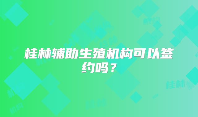 桂林辅助生殖机构可以签约吗？