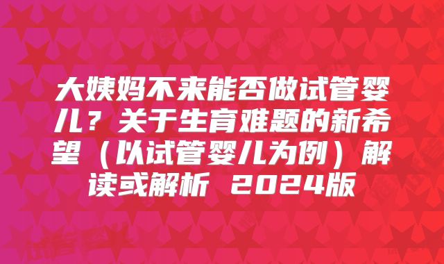 大姨妈不来能否做试管婴儿？关于生育难题的新希望（以试管婴儿为例）解读或解析 2024版
