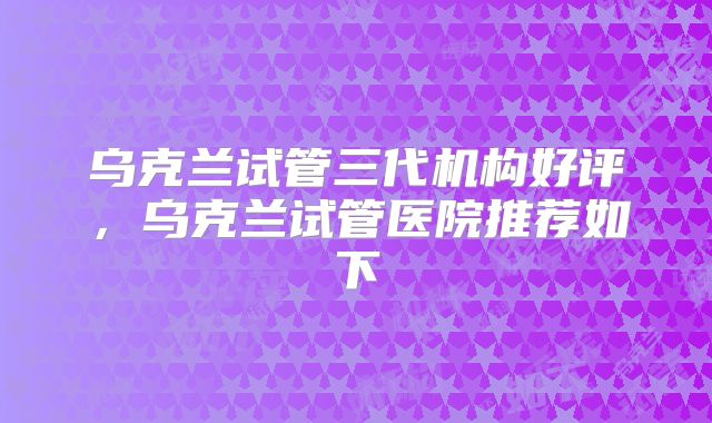 乌克兰试管三代机构好评，乌克兰试管医院推荐如下