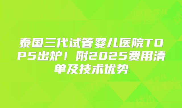 泰国三代试管婴儿医院TOP5出炉！附2025费用清单及技术优势