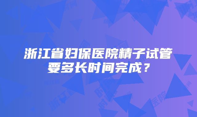 浙江省妇保医院精子试管要多长时间完成？