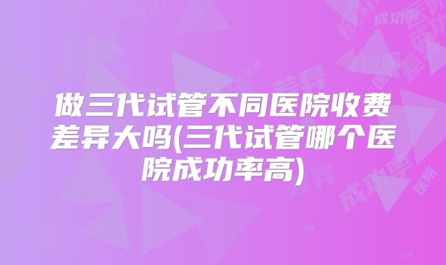 做三代试管不同医院收费差异大吗(三代试管哪个医院成功率高)