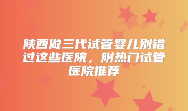 陕西做三代试管婴儿别错过这些医院，附热门试管医院推荐