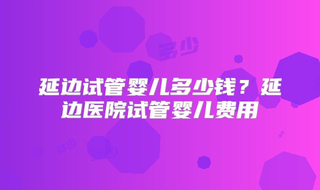 延边试管婴儿多少钱？延边医院试管婴儿费用