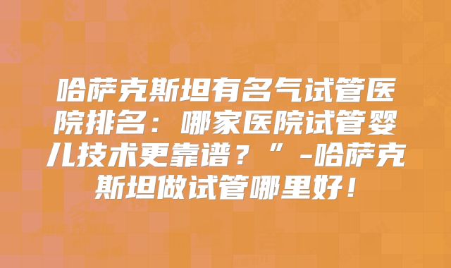 哈萨克斯坦有名气试管医院排名：哪家医院试管婴儿技术更靠谱？”-哈萨克斯坦做试管哪里好！
