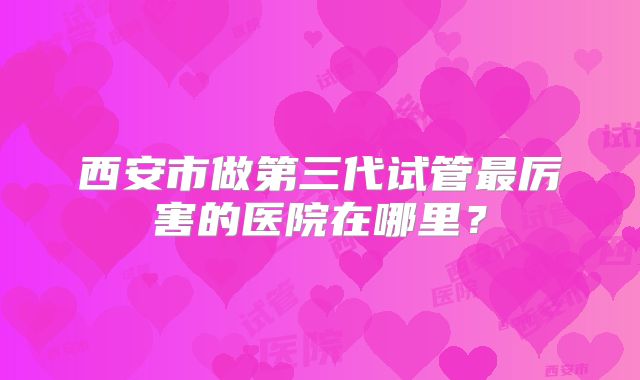 西安市做第三代试管最厉害的医院在哪里？