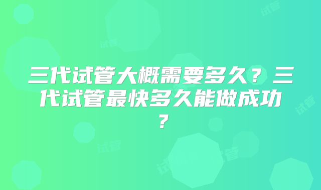 三代试管大概需要多久？三代试管最快多久能做成功？