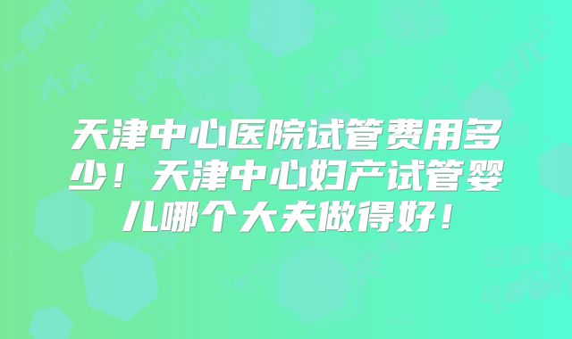 天津中心医院试管费用多少！天津中心妇产试管婴儿哪个大夫做得好！