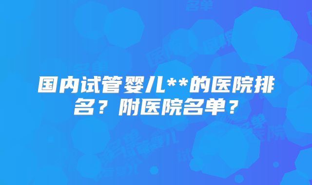 国内试管婴儿**的医院排名？附医院名单？