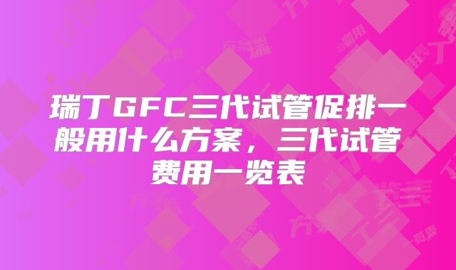 瑞丁GFC三代试管促排一般用什么方案，三代试管费用一览表