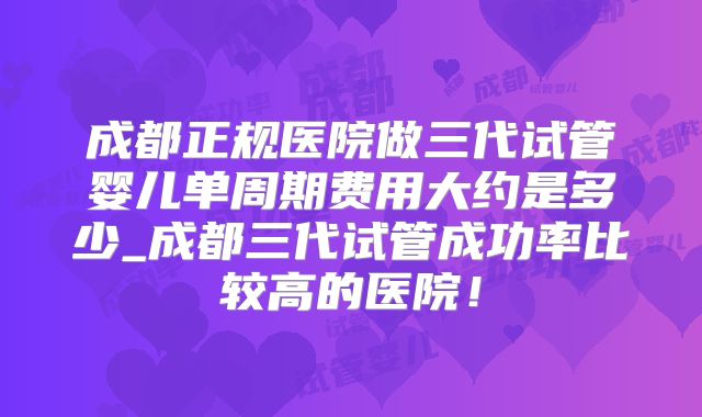 成都正规医院做三代试管婴儿单周期费用大约是多少_成都三代试管成功率比较高的医院！